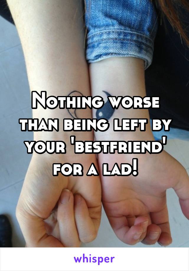 Nothing worse than being left by your 'bestfriend' for a lad!