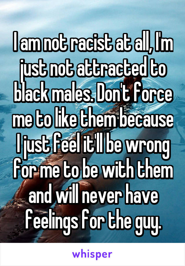 I am not racist at all, I'm just not attracted to black males. Don't force me to like them because I just feel it'll be wrong for me to be with them and will never have feelings for the guy.