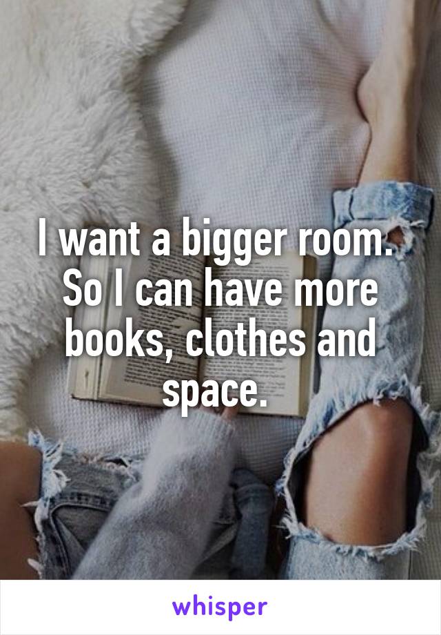 I want a bigger room. 
So I can have more books, clothes and space. 