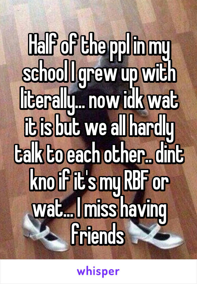 Half of the ppl in my school I grew up with literally... now idk wat it is but we all hardly talk to each other.. dint kno if it's my RBF or wat... I miss having friends 