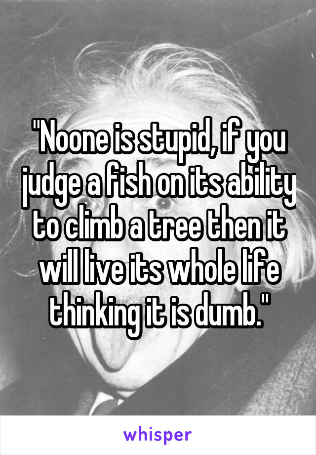 "Noone is stupid, if you judge a fish on its ability to climb a tree then it will live its whole life thinking it is dumb."