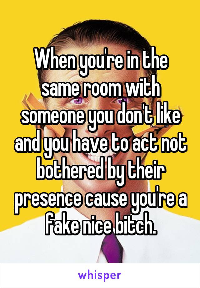 When you're in the same room with someone you don't like and you have to act not bothered by their presence cause you're a fake nice bitch.