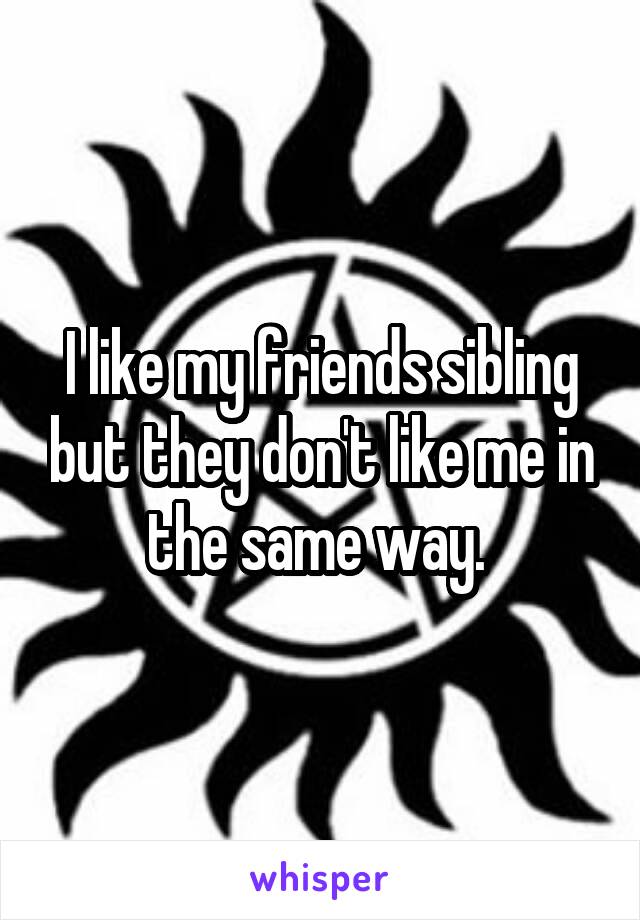 I like my friends sibling but they don't like me in the same way. 