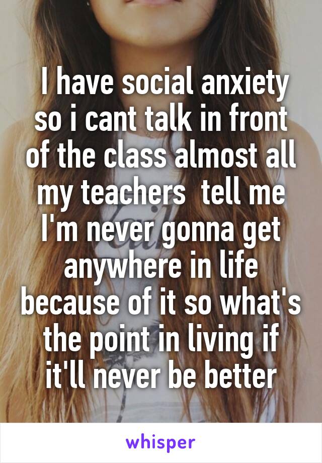  I have social anxiety so i cant talk in front of the class almost all my teachers  tell me I'm never gonna get anywhere in life because of it so what's the point in living if it'll never be better