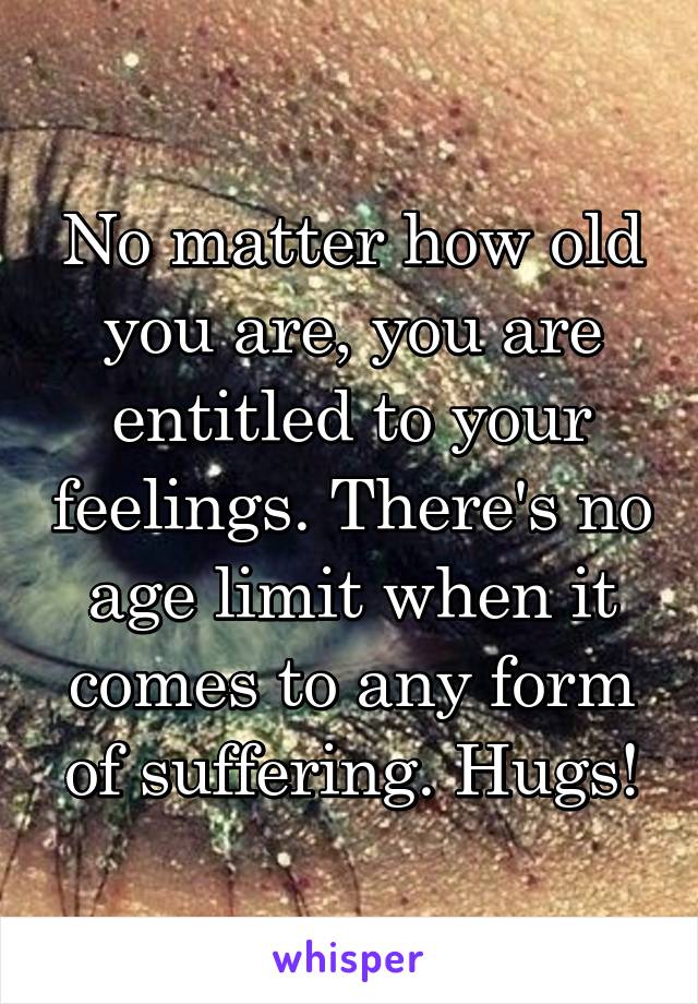 No matter how old you are, you are entitled to your feelings. There's no age limit when it comes to any form of suffering. Hugs!