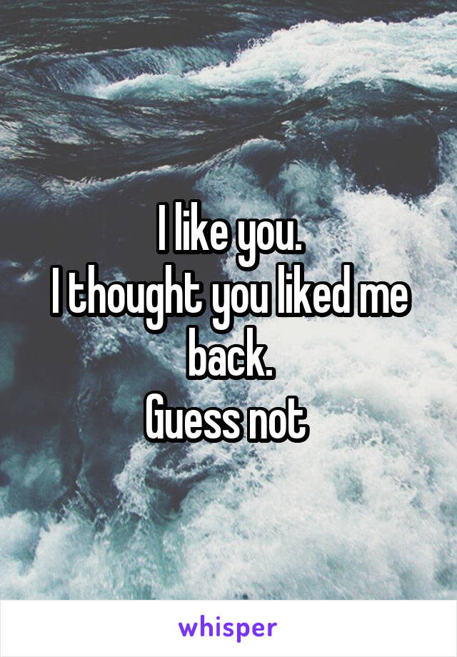 I like you.
I thought you liked me back.
Guess not 