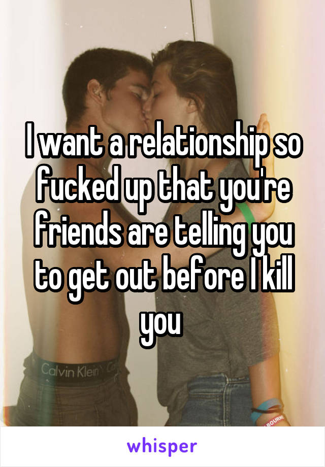 I want a relationship so fucked up that you're friends are telling you to get out before I kill you 