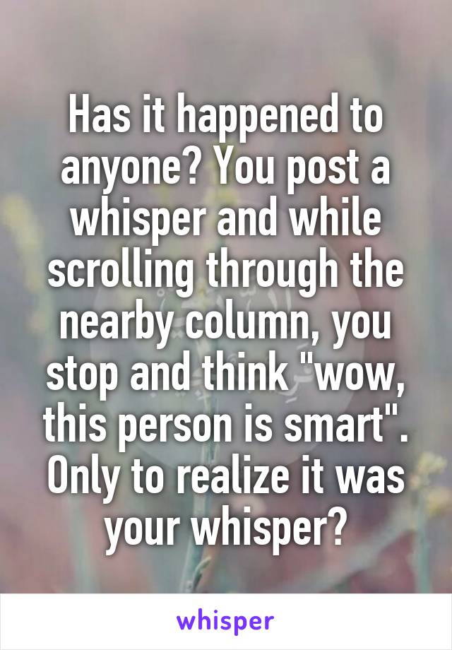 Has it happened to anyone? You post a whisper and while scrolling through the nearby column, you stop and think "wow, this person is smart". Only to realize it was your whisper?