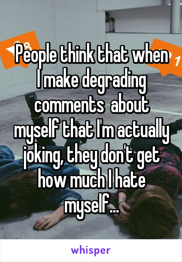 People think that when I make degrading comments  about myself that I'm actually joking, they don't get how much I hate myself...