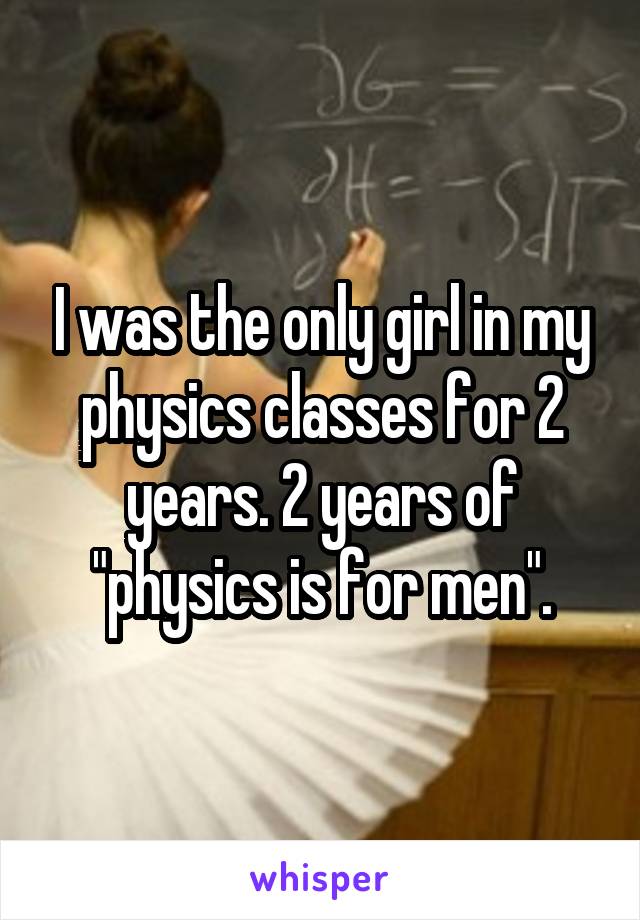 I was the only girl in my physics classes for 2 years. 2 years of "physics is for men".