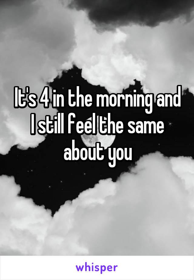 It's 4 in the morning and I still feel the same about you
