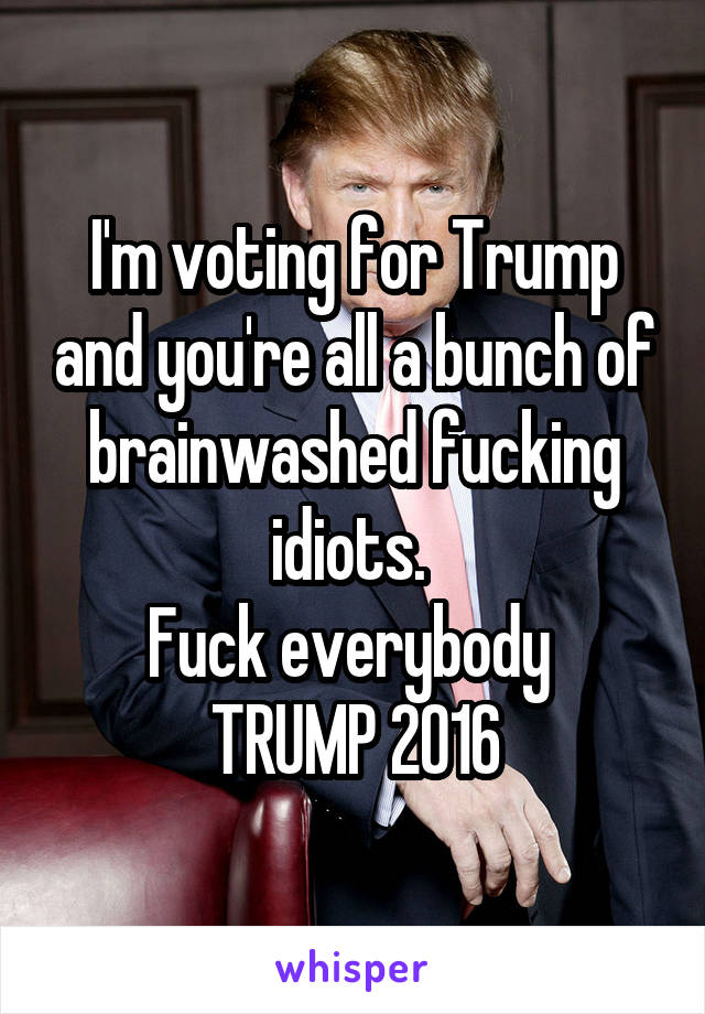 I'm voting for Trump and you're all a bunch of brainwashed fucking idiots. 
Fuck everybody 
TRUMP 2016