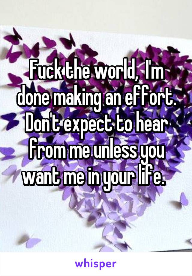 Fuck the world,  I'm done making an effort. Don't expect to hear from me unless you want me in your life.  
