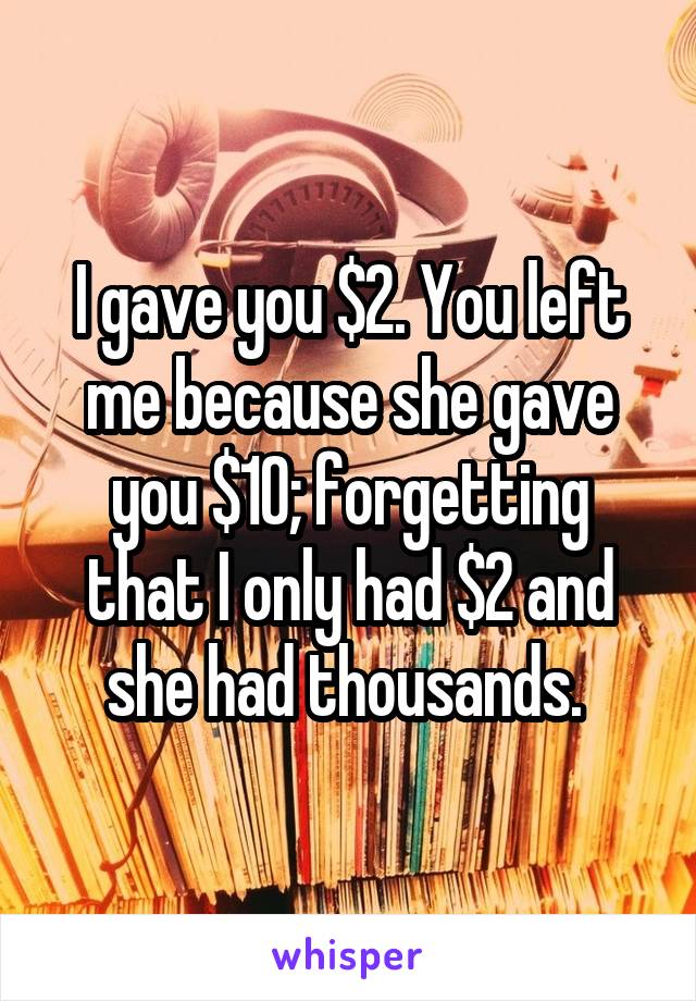 I gave you $2. You left me because she gave you $10; forgetting that I only had $2 and she had thousands. 