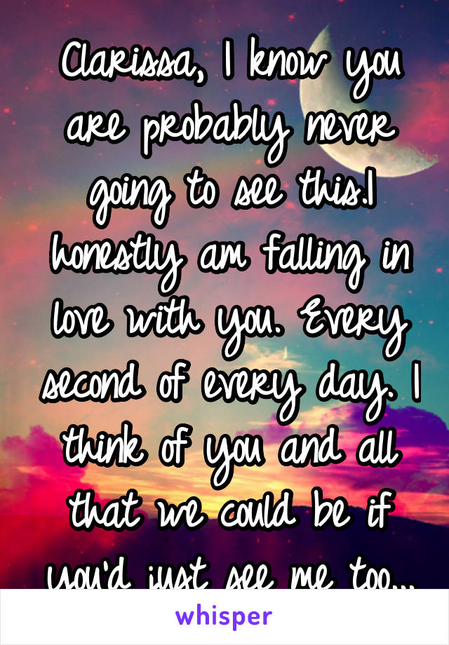 Clarissa, I know you are probably never going to see this.I honestly am falling in love with you. Every second of every day. I think of you and all that we could be if you'd just see me too...