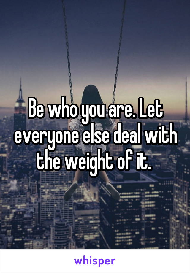 Be who you are. Let everyone else deal with the weight of it. 