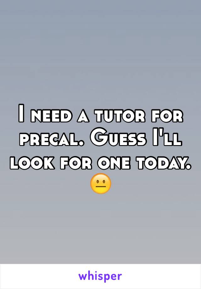 I need a tutor for precal. Guess I'll look for one today. 😐