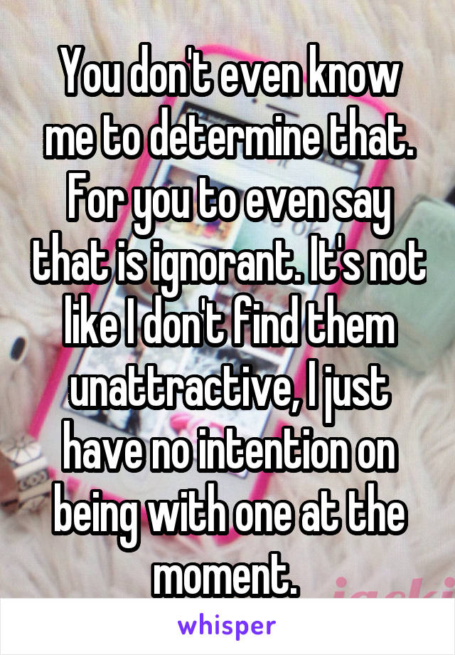 You don't even know me to determine that. For you to even say that is ignorant. It's not like I don't find them unattractive, I just have no intention on being with one at the moment. 