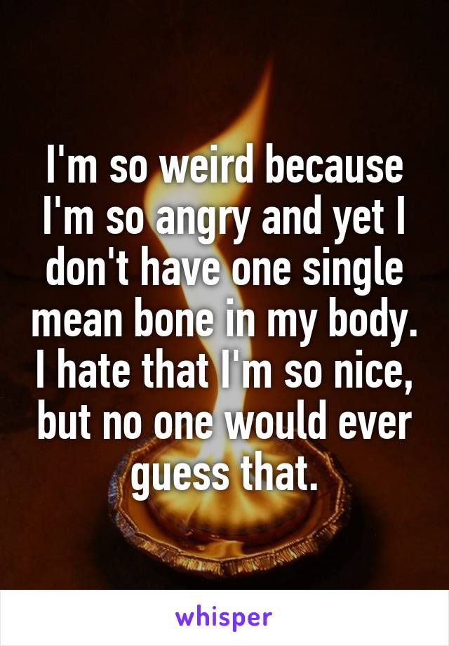 I'm so weird because I'm so angry and yet I don't have one single mean bone in my body. I hate that I'm so nice, but no one would ever guess that.