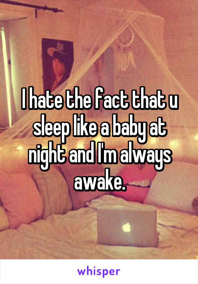 I hate the fact that u sleep like a baby at night and I'm always awake.