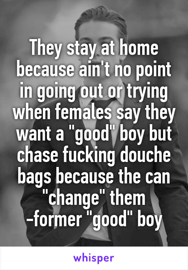 They stay at home because ain't no point in going out or trying when females say they want a "good" boy but chase fucking douche bags because the can "change" them
-former "good" boy