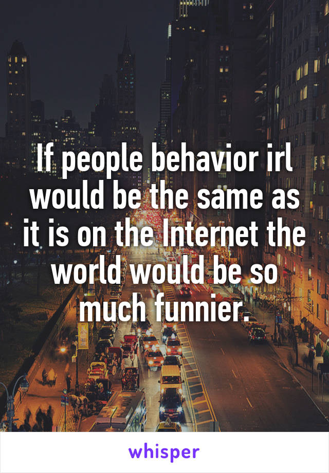 If people behavior irl would be the same as it is on the Internet the world would be so much funnier.