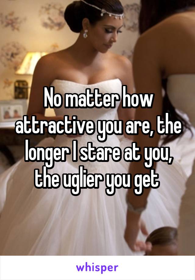 No matter how attractive you are, the longer I stare at you, the uglier you get 