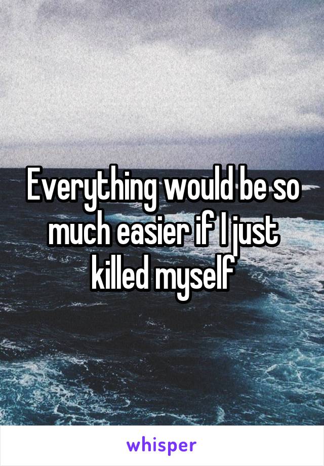 Everything would be so much easier if I just killed myself