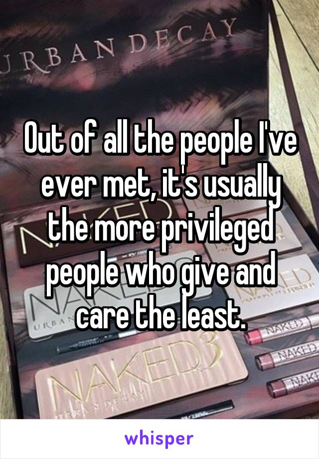 Out of all the people I've ever met, it's usually the more privileged people who give and care the least.