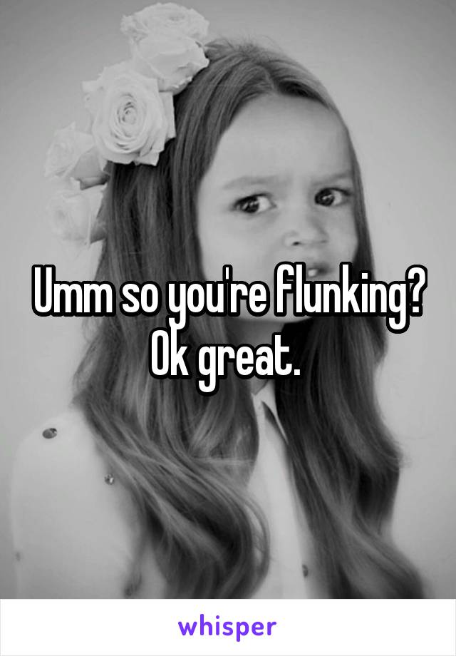 Umm so you're flunking? Ok great. 