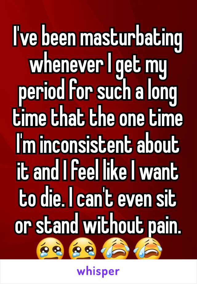 I've been masturbating whenever I get my period for such a long time that the one time I'm inconsistent about it and I feel like I want to die. I can't even sit or stand without pain. 😢😢😭😭