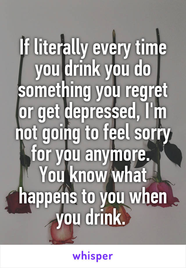 If literally every time you drink you do something you regret or get depressed, I'm not going to feel sorry for you anymore. 
You know what happens to you when you drink. 