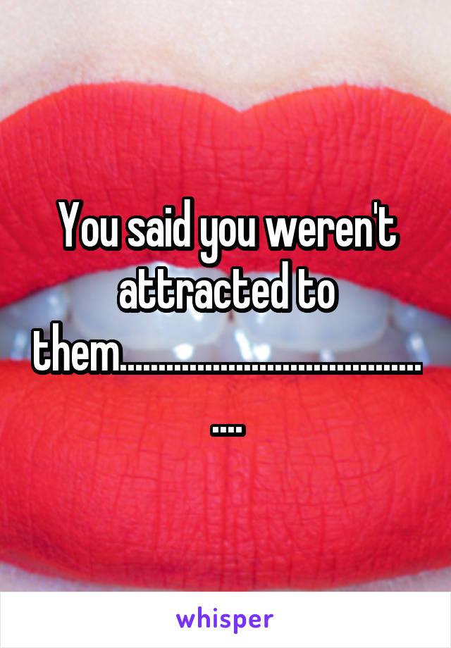 You said you weren't attracted to them...........................................