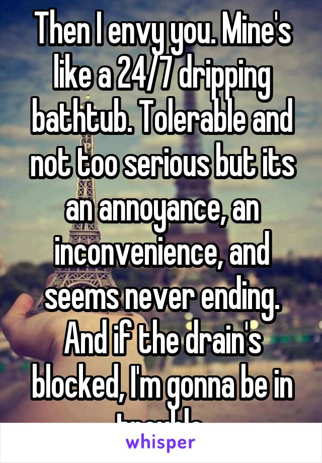 Then I envy you. Mine's like a 24/7 dripping bathtub. Tolerable and not too serious but its an annoyance, an inconvenience, and seems never ending. And if the drain's blocked, I'm gonna be in trouble.