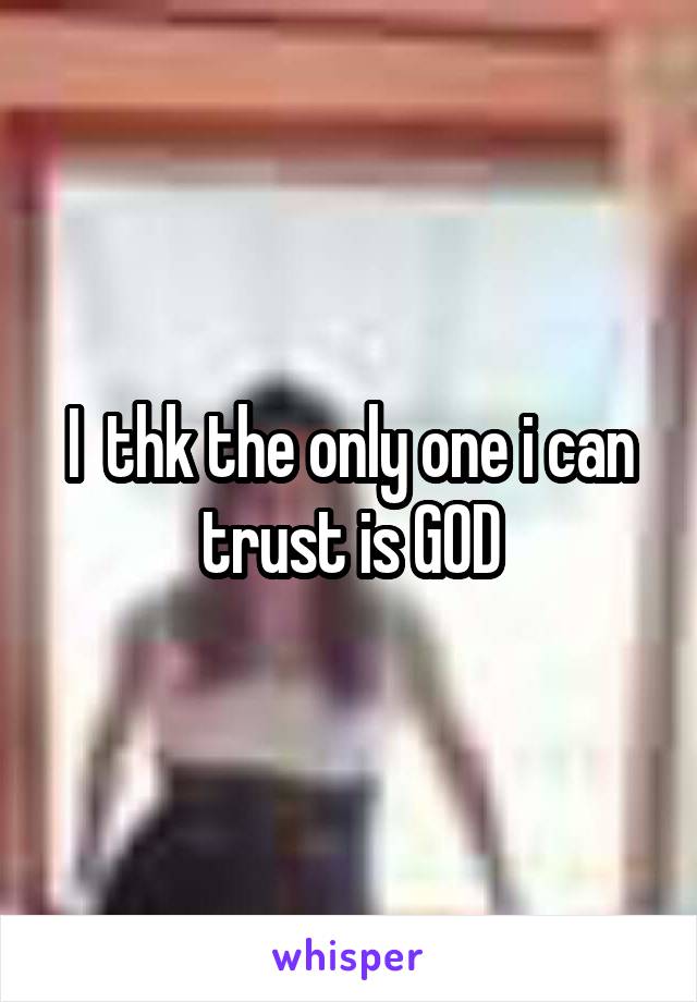 I  thk the only one i can trust is GOD