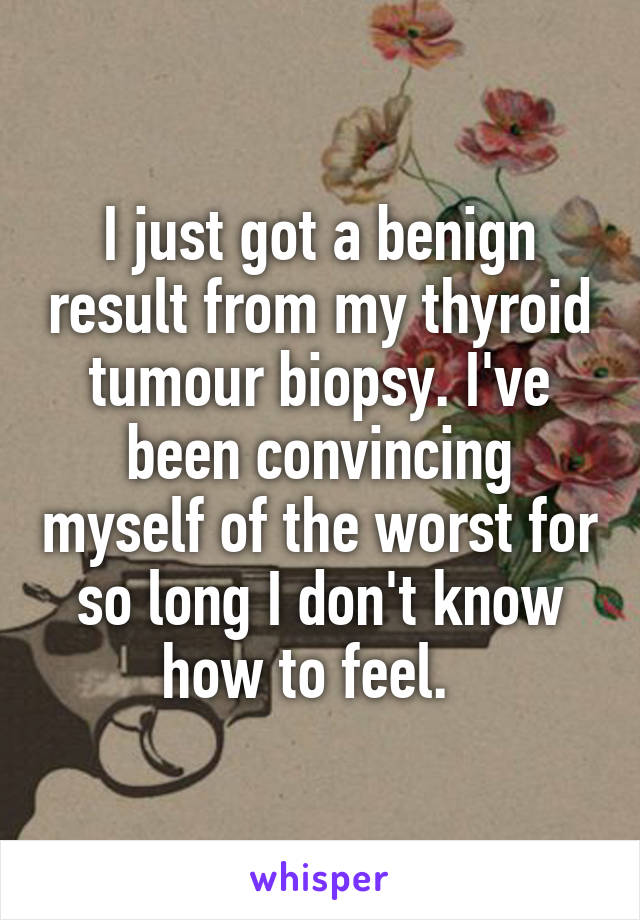 I just got a benign result from my thyroid tumour biopsy. I've been convincing myself of the worst for so long I don't know how to feel.  