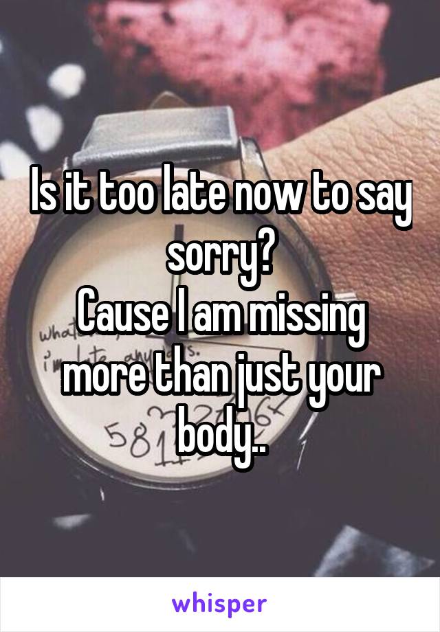 Is it too late now to say sorry?
 Cause I am missing  more than just your body..