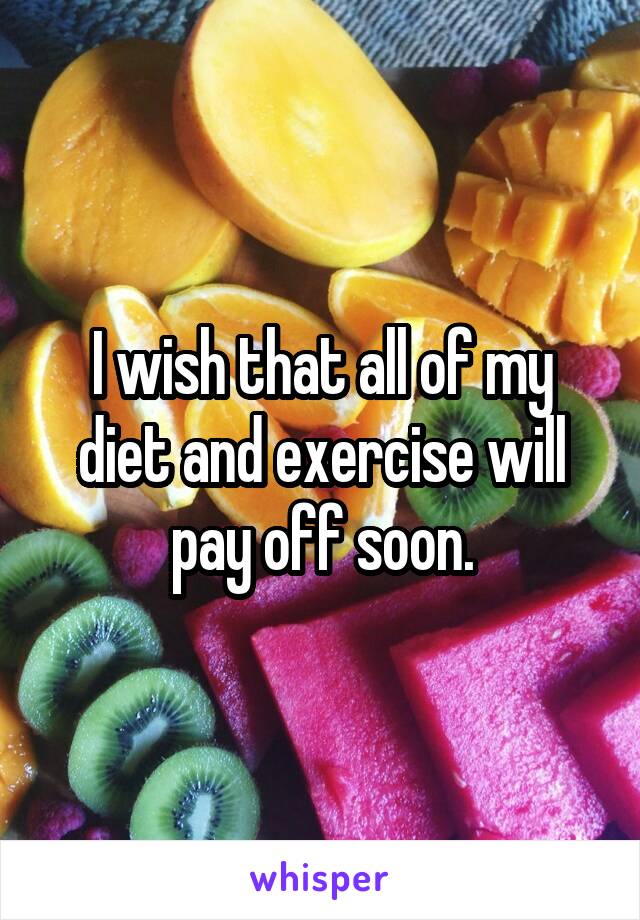 I wish that all of my diet and exercise will pay off soon.