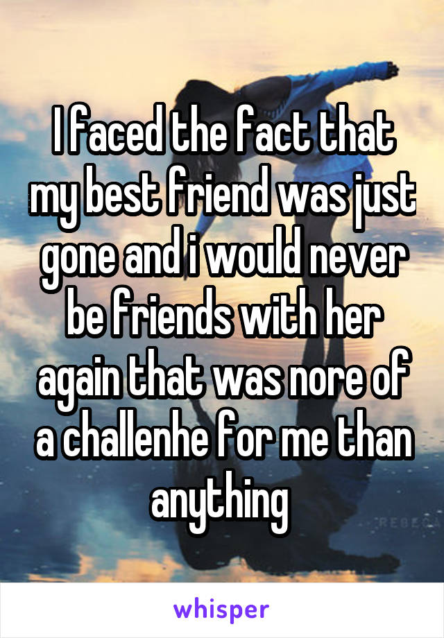 I faced the fact that my best friend was just gone and i would never be friends with her again that was nore of a challenhe for me than anything 