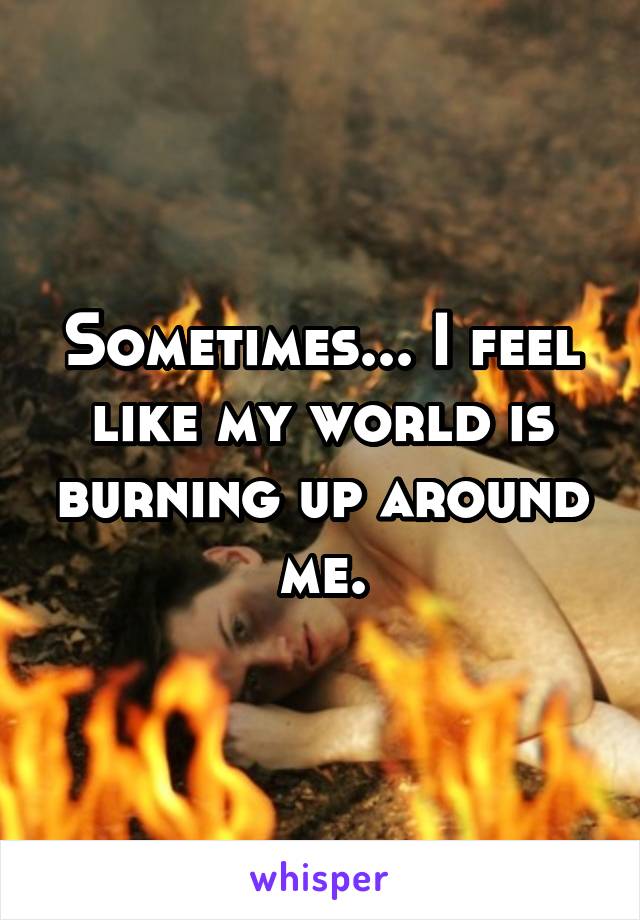 Sometimes... I feel like my world is burning up around me.