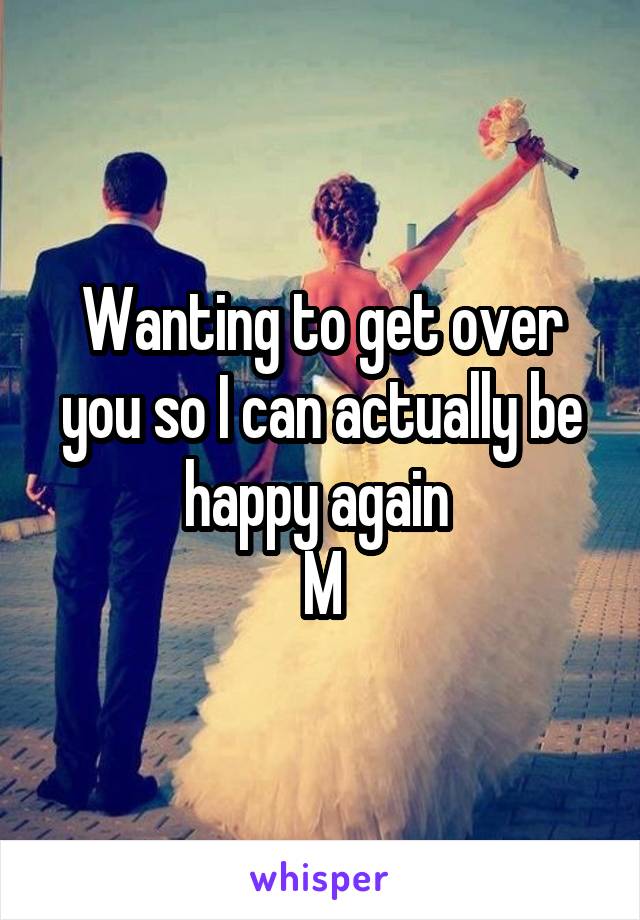 Wanting to get over you so I can actually be happy again 
M