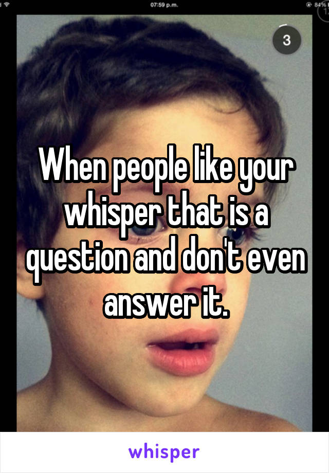 When people like your whisper that is a question and don't even answer it.