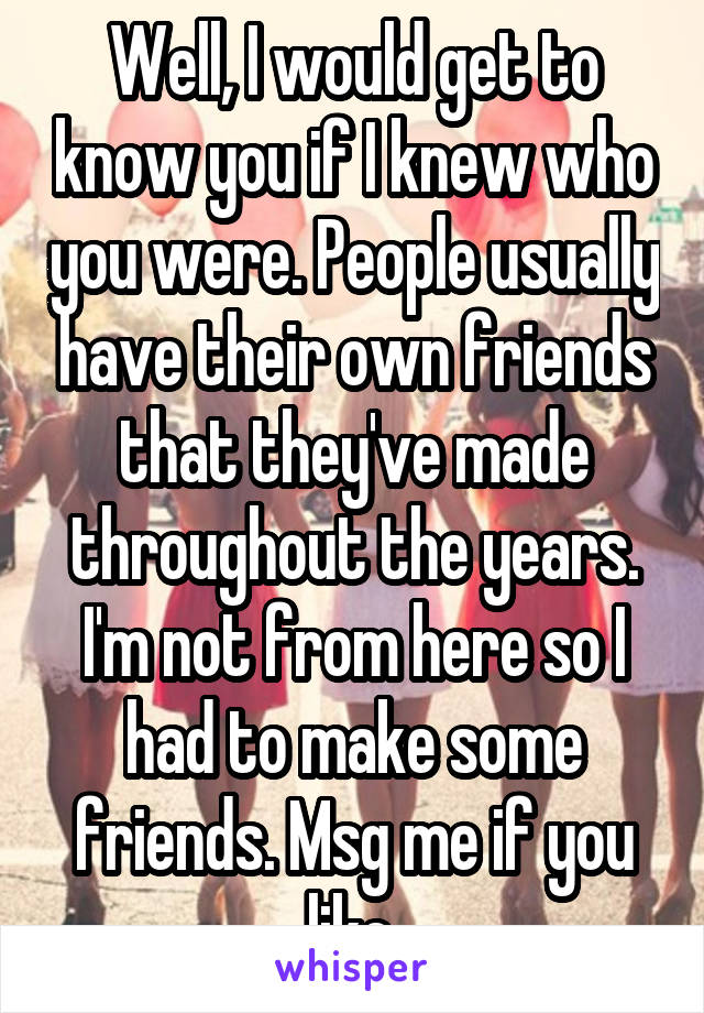 Well, I would get to know you if I knew who you were. People usually have their own friends that they've made throughout the years. I'm not from here so I had to make some friends. Msg me if you like.