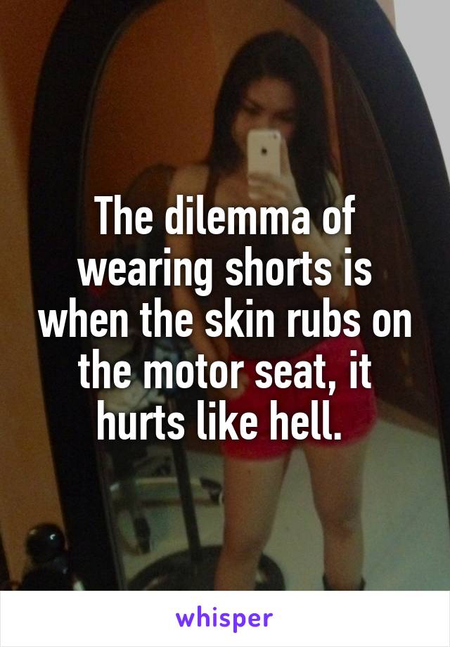 The dilemma of wearing shorts is when the skin rubs on the motor seat, it hurts like hell. 