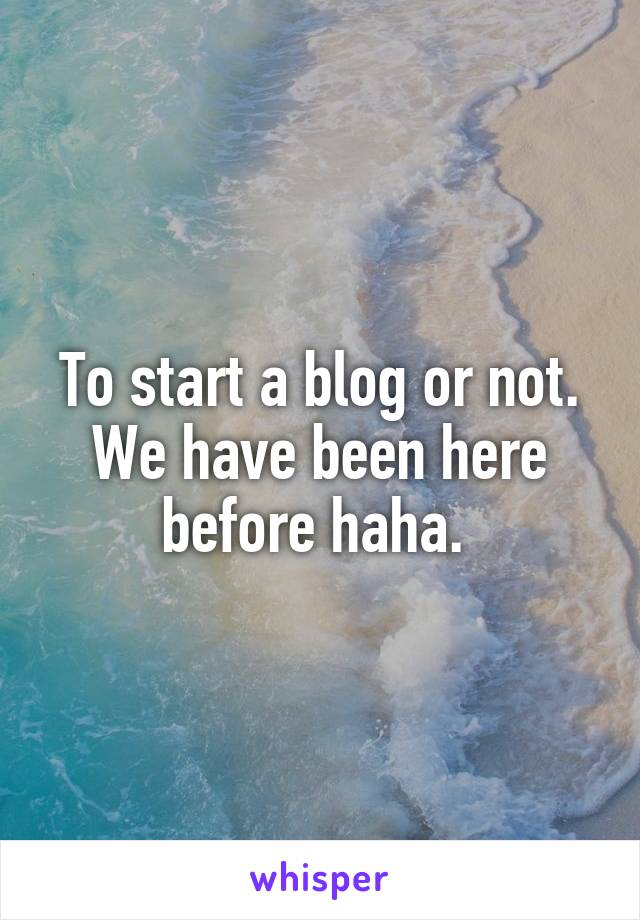 To start a blog or not. We have been here before haha. 