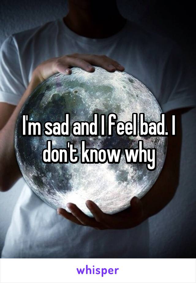 I'm sad and I feel bad. I don't know why