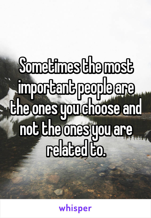 Sometimes the most important people are the ones you choose and not the ones you are related to.