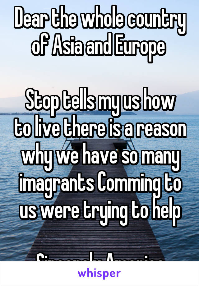 Dear the whole country of Asia and Europe 

Stop tells my us how to live there is a reason why we have so many imagrants Comming to us were trying to help

Sincerely America