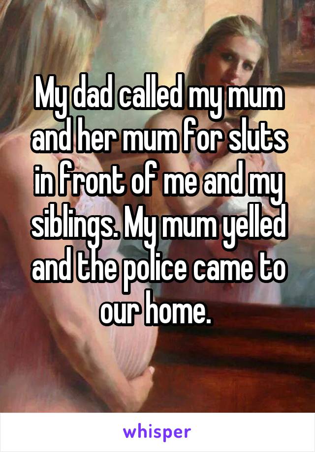 My dad called my mum and her mum for sluts in front of me and my siblings. My mum yelled and the police came to our home. 
