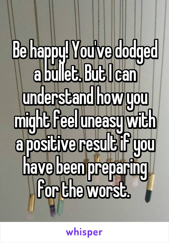 Be happy! You've dodged a bullet. But I can understand how you might feel uneasy with a positive result if you have been preparing for the worst. 